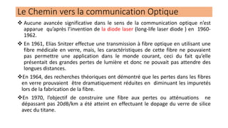 Le Chemin vers la communication Optique
❖ Aucune avancée significative dans le sens de la communication optique n’est
apparue qu’après l’invention de la diode laser (long-life laser diode ) en 1960-
1962.
❖ En 1961, Elias Snitzer effectue une transmission à fibre optique en utilisant une
fibre médicale en verre, mais, les caractéristiques de cette fibre ne pouvaient
pas permettre une application dans le monde courant, ceci du fait qu’elle
présentait des grandes pertes de lumière et donc ne pouvait pas attendre des
longues distances.
❖En 1964, des recherches théoriques ont démontré que les pertes dans les fibres
en verre prouvaient être dramatiquement réduites en diminuant les impuretés
lors de la fabrication de la fibre.
❖En 1970, l’objectif de construire une fibre aux pertes ou atténuations ne
dépassant pas 20dB/km a été atteint en effectuant le dopage du verre de silice
avec du titane.
 