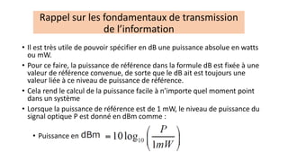 • Il est très utile de pouvoir spécifier en dB une puissance absolue en watts
ou mW.
• Pour ce faire, la puissance de référence dans la formule dB est fixée à une
valeur de référence convenue, de sorte que le dB ait est toujours une
valeur liée à ce niveau de puissance de référence.
• Cela rend le calcul de la puissance facile à n’importe quel moment point
dans un système
• Lorsque la puissance de référence est de 1 mW, le niveau de puissance du
signal optique P est donné en dBm comme :
• Puissance en
Rappel sur les fondamentaux de transmission
de l’information
 