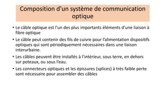 • Le câble optique est l’un des plus importants éléments d’une liaison à
fibre optique
• Le câble peut contenir des fils de cuivre pour l’alimentation dispositifs
optiques qui sont périodiquement nécessaires dans une liaison
interurbaine.
• Les câbles peuvent être installés à l’intérieur, sous terre, en dehors
sur poteaux, ou sous l’eau.
• Les connecteurs optiques et les épissures (splices) à très faible perte
sont nécessaire pour assembler des câbles
Composition d’un système de communication
optique
 