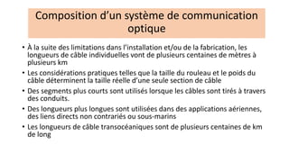 • À la suite des limitations dans l’installation et/ou de la fabrication, les
longueurs de câble individuelles vont de plusieurs centaines de mètres à
plusieurs km
• Les considérations pratiques telles que la taille du rouleau et le poids du
câble déterminent la taille réelle d’une seule section de câble
• Des segments plus courts sont utilisés lorsque les câbles sont tirés à travers
des conduits.
• Des longueurs plus longues sont utilisées dans des applications aériennes,
des liens directs non contrariés ou sous-marins
• Les longueurs de câble transocéaniques sont de plusieurs centaines de km
de long
Composition d’un système de communication
optique
 