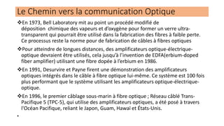 ❖En 1973, Bell Laboratory mit au point un procédé modifié de
déposition chimique des vapeurs et d’oxygène pour former un verre ultra-
transparent qui pourrait être utilisé dans la fabrication des fibres à faible perte.
Ce processus reste la norme pour de fabrication de câbles à fibres optiques
❖Pour atteindre de longues distances, des amplificateurs optique-électrique-
optique devraient être utilisés, cela jusqu’à l’invention de EDFA(erbium-doped
fiber amplifier) utilisant une fibre dopée à l’erbium en 1986.
❖En 1991, Desurvire et Payne firent une démonstration des amplificateurs
optiques intégrés dans le câble à fibre optique lui-même. Ce système est 100 fois
plus performant que le système utilisant les amplificateurs optique-électrique-
optique.
❖En 1996, le premier câblage sous-marin à fibre optique ; Réseau câblé Trans-
Pacifique 5 (TPC-5), qui utilise des amplificateurs optiques, a été posé à travers
l'Océan Pacifique, reliant le Japon, Guam, Hawaï et États-Unis.
•
Le Chemin vers la communication Optique
 
