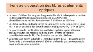 • Le désir d’utiliser les longues longueurs d’onde à faible perte a motivé
le développement sources lumineuses InGaAsP et les
photodétecteurs InGaAs fonctionnant à 1310nm et 1550nm
• Les Fibres optiques dopées avec des éléments de terres rares tels que
Pr, Th et Er, ont crée des amplificateurs optiques PDFA, TDFA et EDFA.
• Le processus de purification de matériaux spéciaux peut éliminer
presque toutes les molécules d’eau dans le verre et réduire
considérablement le Pic d’atténuation autour de 1400nm.
• Ce processus ouvre la bande E (étendue) entre 1360 – 1460nm, cette
fenêtre de transmission a fourni 100nm de bande passante spectrale
pour les fibres monomodes.
Fenêtre d’opération des fibres et éléments
optiques
 