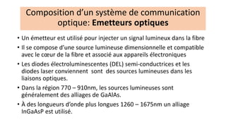 • Un émetteur est utilisé pour injecter un signal lumineux dans la fibre
• Il se compose d’une source lumineuse dimensionnelle et compatible
avec le cœur de la fibre et associé aux appareils électroniques
• Les diodes électroluminescentes (DEL) semi-conductrices et les
diodes laser conviennent sont des sources lumineuses dans les
liaisons optiques.
• Dans la région 770 – 910nm, les sources lumineuses sont
généralement des alliages de GaAlAs.
• À des longueurs d’onde plus longues 1260 – 1675nm un alliage
InGaAsP est utilisé.
Composition d’un système de communication
optique: Emetteurs optiques
 