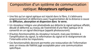• Une fois qu’un signal optique est injecté dans la fibre, il s’atténuera
progressivement et déformera avec l’augmentation de la distance à cause
de diffusion, absorption et dispersion dans le verre.
• Un récepteur intègre une photodiode qui détecte le signal optique affaibli,
décalé et déformé au niveau de l’extrémité d’une fibre optique et le
convertit en un signal électrique (appelé photocourant).
• D’autres fonctionnalités du récepteur incluent, mais pas limitées à
l’amplification du signal, la reformation du signal et le réalignement de
l’intervalle entre les impulsions.
• Ces fonctionnalités devront permette une restauration de l’information
avec un niveau de fidélité jugé acceptable pour une communication
spécifique.
Composition d’un système de communication
optique: Récepteurs optiques
 