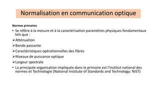 Normes primaires
• Se réfère à la mesure et à la caractérisation paramètres physiques fondamentaux
tels que :
➢Atténuation
➢Bande passante
➢Caractéristiques opérationnelles des fibres
➢Niveaux de puissance optique
➢Largeur spectrale
• La principale organisation impliquée dans le primaire est l’Institut national des
normes et Technologie (National Institute of Standards and Technology: NIST)
Normalisation en communication optique
 