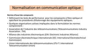 Normes d’essai des composants
• Définissent les tests de performance pour les composants à fibre optique et
spécifient les procédures d’étalonnage des équipements optiques.
• Quelques organisations actives impliquées dans la formulation les normes
comprennent :
• Association de l’industrie des télécommunications (Telecommunications Industry
Association : TIA)
• Alliance des industries électroniques (EIA: Electronic Industries Alliance)
• Commission électrotechnique internationale (IEC: International Electrotechnical
Commission)
• Union internationale des télécommunications (ITU-T: International
Telecommunication Union)
Normalisation en communication optique
 