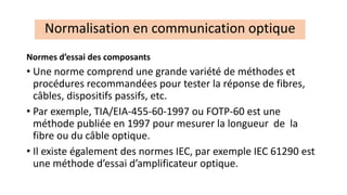 Normes d’essai des composants
• Une norme comprend une grande variété de méthodes et
procédures recommandées pour tester la réponse de fibres,
câbles, dispositifs passifs, etc.
• Par exemple, TIA/EIA-455-60-1997 ou FOTP-60 est une
méthode publiée en 1997 pour mesurer la longueur de la
fibre ou du câble optique.
• Il existe également des normes IEC, par exemple IEC 61290 est
une méthode d’essai d’amplificateur optique.
Normalisation en communication optique
 