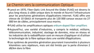 ❖Lancé en 1970, Fiber-Optic Link Around the Globe (FLAG) est devenu le
plus long réseau à câble unique dans le monde et fournit l’infrastructure
pour les prochaines générations d’applications Internet. FLAG offre une
vitesse de 10 Gbit/s et transporte plus de 120 000 canaux vocaux via 27
000 km de câbles, principalement sous-marins.
❖FLAG utilise les amplificateurs optiques erbium-doped fiber amplifiers
❖Aujourd’hui, une variété d’industries, y compris le médical, militaire,
télécommunication, industriel, stockage de données, mise en réseau et
les industries de la radiodiffusion sont en mesure d’appliquer et d’utiliser
la technologie de la fibre optique dans une variété d’Applications.
❖Les systèmes de première génération pourraient transmettre à plusieurs
kilomètres sans répéteurs, mais ont été limités par la perte d’environ 2
dB/km dans la fibre
Le Chemin vers la communication Optique
 