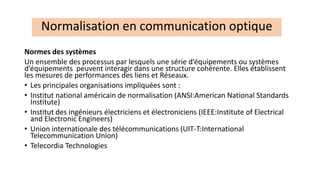 Normes des systèmes
Un ensemble des processus par lesquels une série d’équipements ou systèmes
d’équipements peuvent interagir dans une structure cohérente. Elles établissent
les mesures de performances des liens et Réseaux.
• Les principales organisations impliquées sont :
• Institut national américain de normalisation (ANSI:American National Standards
Institute)
• Institut des ingénieurs électriciens et électroniciens (IEEE:Institute of Electrical
and Electronic Engineers)
• Union internationale des télécommunications (UIT-T:International
Telecommunication Union)
• Telecordia Technologies
Normalisation en communication optique
 