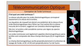 Télécommunication Optique
C’est quoi une onde lumineuse ?
La vitesse calculée pour les ondes électromagnétiques correspond
exactement à la vitesse de la lumière.
Les équations de maxwell ont donné une prédiction de la vitesse d’une
onde électromagnétique dans l’éther qui s’est avérée être la vitesse
mesurée de la lumière, suggérant son caractère électromagnétique
Dès lors, la lumière a été considérée comme une région du spectre
électromagnétique
Les ondes lumineuses sont également appelées électromagnétiques parce
qu’elles sont composées des deux champs électriques (E) et magnétiques
(H)
Le champ électromagnétique oscille perpendiculairement à la direction de
voyage de l’onde, et (E) et (H) sont perpendiculaires l’un de l’autre.
Conception de l’onde lumineuse
 