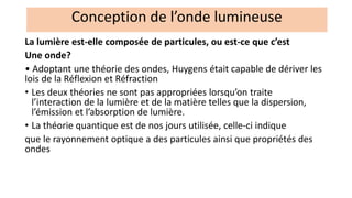 La lumière est-elle composée de particules, ou est-ce que c’est
Une onde?
• Adoptant une théorie des ondes, Huygens était capable de dériver les
lois de la Réflexion et Réfraction
• Les deux théories ne sont pas appropriées lorsqu’on traite
l’interaction de la lumière et de la matière telles que la dispersion,
l’émission et l’absorption de lumière.
• La théorie quantique est de nos jours utilisée, celle-ci indique
que le rayonnement optique a des particules ainsi que propriétés des
ondes
Conception de l’onde lumineuse
 