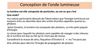 La lumière est-elle composée de particules, ou est-ce que c’est
Une onde?
•La nature particulaire découle de l’observation que l’énergie lumineuse est
toujours émis ou absorbés dans des unités discrètes appelées quanta ou
photons
Selon Einstein, la lumière est composée des photons, un très petit paquet
d’énergie.
La raison pour laquelle les photons sont capables de voyager à des vitesses
de la lumière est due au fait qu’ils n’ont pas de masse.
Considérant la masse de zéro, l’équation d’Einstein 𝐸 = 𝑚𝑐2
ne peut pas
être utilisée pour décrire l'Energie de propagation de photon.
Conception de l’onde lumineuse
 