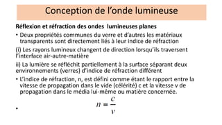 Réflexion et réfraction des ondes lumineuses planes
• Deux propriétés communes du verre et d’autres les matériaux
transparents sont directement liés à leur indice de réfraction
(i) Les rayons lumineux changent de direction lorsqu’ils traversent
l’interface air-autre-matière
ii) La lumière se réfléchit partiellement à la surface séparant deux
environnements (verres) d’indice de réfraction différent
• L’indice de réfraction, n, est défini comme étant le rapport entre la
vitesse de propagation dans le vide (célérité) c et la vitesse v de
propagation dans le média lui-même ou matière concernée.
•
Conception de l’onde lumineuse
 