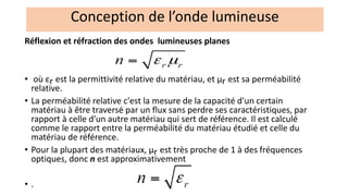 Réflexion et réfraction des ondes lumineuses planes
• où εr est la permittivité relative du matériau, et μr est sa perméabilité
relative.
• La perméabilité relative c'est la mesure de la capacité d'un certain
matériau à être traversé par un flux sans perdre ses caractéristiques, par
rapport à celle d'un autre matériau qui sert de référence. Il est calculé
comme le rapport entre la perméabilité du matériau étudié et celle du
matériau de référence.
• Pour la plupart des matériaux, μr est très proche de 1 à des fréquences
optiques, donc n est approximativement
• .
Conception de l’onde lumineuse
 