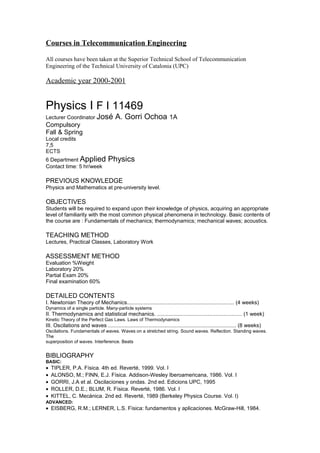 Courses in Telecommunication Engineering

All courses have been taken at the Superior Technical School of Telecommunication
Engineering of the Technical University of Catalonia (UPC)

Academic year 2000-2001


Physics I F I 11469
Lecturer Coordinator José              A. Gorri Ochoa 1A
Compulsory
Fall & Spring
Local credits
7,5
ECTS
6 Department Applied               Physics
Contact time: 5 hr/week

PREVIOUS KNOWLEDGE
Physics and Mathematics at pre-university level.

OBJECTIVES
Students will be required to expand upon their knowledge of physics, acquiring an appropriate
level of familiarity with the most common physical phenomena in technology. Basic contents of
the course are : Fundamentals of mechanics; thermodynamics; mechanical waves; acoustics.

TEACHING METHOD
Lectures, Practical Classes, Laboratory Work

ASSESSMENT METHOD
Evaluation %Weight
Laboratory 20%
Partial Exam 20%
Final examination 60%

DETAILED CONTENTS
I. Newtonian Theory of Mechanics........................................................................ (4 weeks)
Dynamics of a single particle. Many-particle systems
II. Thermodynamics and statistical mechanics. ......................................................... (1 week)
Kinetic Theory of the Perfect Gas Laws. Laws of Thermodynamics
III. Oscilations and waves ...................................................................................... (8 weeks)
Oscilations. Fundamentals of waves. Waves on a stretched string. Sound waves. Reflection. Standing waves.
The
superposition of waves. Interference. Beats


BIBLIOGRAPHY
BASIC:
•   TIPLER, P.A. Física. 4th ed. Reverté, 1999. Vol. I
•   ALONSO, M.; FINN, E.J. Física. Addison-Wesley Iberoamericana, 1986. Vol. I
•   GORRI, J.A et al. Oscilaciones y ondas. 2nd ed. Edicions UPC, 1995
•   ROLLER, D.E.; BLUM, R. Física. Reverté, 1986. Vol. I
•   KITTEL, C. Mecánica. 2nd ed. Reverté, 1989 (Berkeley Physics Course. Vol. I)
ADVANCED:
• EISBERG, R.M.; LERNER, L.S. Física: fundamentos y aplicaciones. McGraw-Hill, 1984.
 