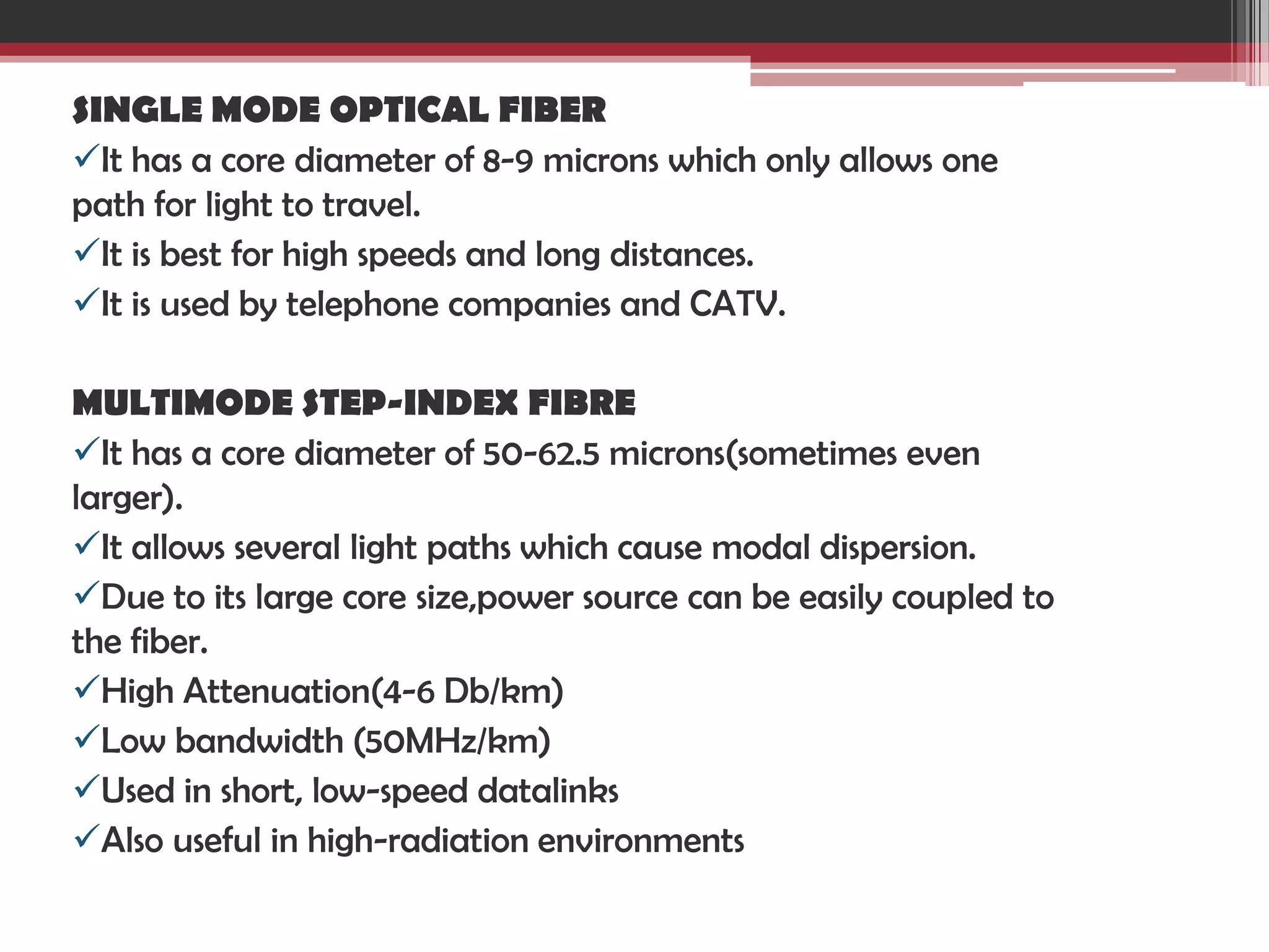 SINGLE MODE OPTICAL FIBER
It has a core diameter of 8-9 microns which only allows one
path for light to travel.
It is best for high speeds and long distances.
It is used by telephone companies and CATV.
MULTIMODE STEP-INDEX FIBRE
It has a core diameter of 50-62.5 microns(sometimes even
larger).
It allows several light paths which cause modal dispersion.
Due to its large core size,power source can be easily coupled to
the fiber.
High Attenuation(4-6 Db/km)
Low bandwidth (50MHz/km)
Used in short, low-speed datalinks
Also useful in high-radiation environments

 