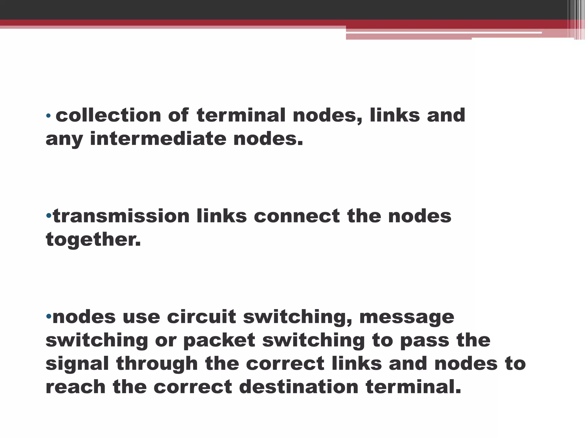 • collection of terminal nodes, links and

any intermediate nodes.

•transmission links connect the nodes
together.

•nodes use circuit switching, message
switching or packet switching to pass the
signal through the correct links and nodes to
reach the correct destination terminal.

 