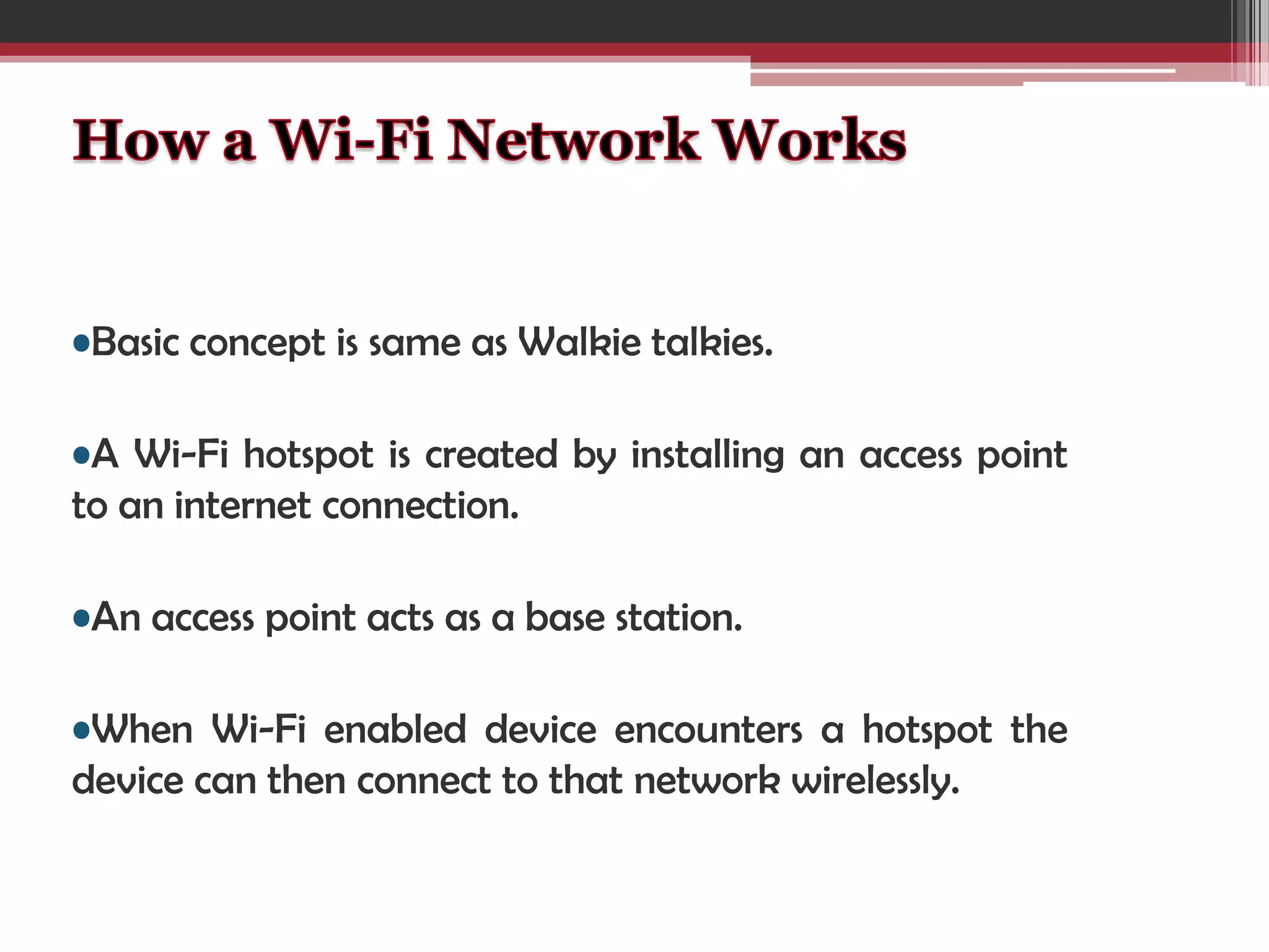 •Basic concept is same as Walkie talkies.
•A Wi-Fi hotspot is created by installing an access point
to an internet connection.

•An access point acts as a base station.
•When Wi-Fi enabled device encounters a hotspot the
device can then connect to that network wirelessly.

 