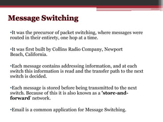•It was the precursor of packet switching, where messages were
routed in their entirety, one hop at a time.
•It was first built by Collins Radio Company, Newport
Beach, California.
•Each message contains addressing information, and at each
switch this information is read and the transfer path to the next
switch is decided.
•Each message is stored before being transmitted to the next
switch. Because of this it is also known as a 'store-andforward' network.

•Email is a common application for Message Switching.

 