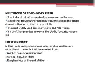 MULTIMODE GRADED-INDEX FIBER
The index of refraction gradually changes across the core.
Modes that travel further also move faster reducing the modal
dispersion thus increasing the bandwidth
The most widely used core diameter is 62.5 /125 micron
It is useful for premises networks like LAN’s, Saecurity systems
etc
LOSSES IN FIBERS
In fibre-optic systems,losses from splices and connections are
more than in the cable itself.Losses result from:
oAxial or angular misalignment
oAir gaps between fibers
oRough surface at the end of fibers

 