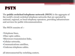 The public switched telephone network (PSTN) is the aggregate of
the world's circuit-switched telephone networks that are operated by
national, regional, or local telephony operators, providing infrastructure
and services for public telecommunication.
The PSTN consists of :•Telephone lines,
•Fiber optic cables,
•Microwave transmission links,
•Cellular networks,
•Communications satellites,
•Undersea telephone cables.
all interconnected by switching centers.

 