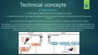Technical concepts
 Basic elements
 A transmitter that takes information and converts it to a signal.
 A transmission medium, also called the physical channel that carries the signal. An example of this is the "free space
channel".
 A receiver that takes the signal from the channel and converts it back into usable information for the recipient.
For example, in a radio broadcasting station the station's large power amplifier is the transmitter; and the broadcasting antenna is
the interface between the power amplifier and the "free space channel". The free space channel is the transmission medium; and
the receiver's antenna is the interface between the free space channel and the receiver. Next, the radio receiver is the destination
of the radio signal, and this is where it is converted from electricity to sound for people to listen to.
 