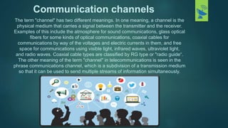 Communication channels
The term "channel" has two different meanings. In one meaning, a channel is the
physical medium tha...