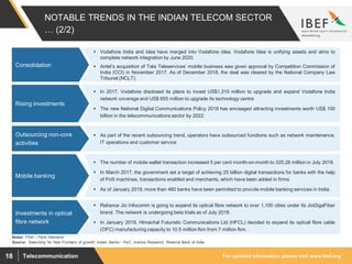 For updated information, please visit www.ibef.orgTelecommunication18
NOTABLE TRENDS IN THE INDIAN TELECOM SECTOR
… (2/2)
 Vodafone India and Idea have merged into Vodafone idea. Vodafone Idea is unifying assets and aims to
complete network integration by June 2020.
 Airtel’s acquisition of Tata Teleservices’ mobile business was given approval by Competition Commission of
India (CCI) in November 2017. As of December 2018, the deal was cleared by the National Company Law
Tribunal (NCLT).
Consolidation
Source: ’Searching for New Frontiers of growth: Indian Banks’- PwC, Aranca Research, Reserve Bank of India
 In 2017, Vodafone disclosed its plans to invest US$1,310 million to upgrade and expand Vodafone India
network coverage and US$ 655 million to upgrade its technology centre
 The new National Digital Communications Policy 2018 has envisaged attracting investments worth US$ 100
billion in the telecommunications sector by 2022.
Rising investments
 As part of the recent outsourcing trend, operators have outsourced functions such as network maintenance,
IT operations and customer service
Outsourcing non-core
activities
 The number of mobile wallet transaction increased 5 per cent month-on-month to 325.28 million in July 2018.
 In March 2017, the government set a target of achieving 25 billion digital transactions for banks with the help
of PoS machines, transactions enabled and merchants, which have been added in firms
 As of January 2019, more than 460 banks have been permitted to provide mobile banking services in India.
Mobile banking
Notes: FKM – Fibre Kilometre
 Reliance Jio Infocomm is going to expand its optical fibre network to over 1,100 cities under its JioGigaFiber
brand. The network is undergoing beta trials as of July 2018.
 In January 2019, Himachal Futuristic Communications Ltd (HFCL) decided to expand its optical fibre cable
(OFC) manufacturing capacity to 10.5 million fkm from 7 million fkm.
Investments in optical
fibre network
 