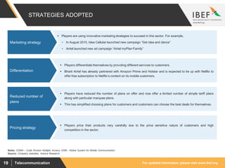 For updated information, please visit www.ibef.orgTelecommunication19
 Players differentiate themselves by providing different services to customers.
 Bharti Airtel has already partnered with Amazon Prime and Hotstar and is expected to tie up with Netflix to
offer free subscription to Netflix’s content on its mobile customers.
Differentiation
 Players are using innovative marketing strategies to succeed in this sector. For example,
• In August 2015, Idea Cellular launched new campaign “Get idea and dance”
• Airtel launched new ad campaign “Airtel myPlan Family”
Marketing strategy
STRATEGIES ADOPTED
Source: Company websites, Aranca Research
Notes: CDMA – Code Division Multiple Access, GSM - Global System for Mobile Communication
 Players have reduced the number of plans on offer and now offer a limited number of simple tariff plans
along with particular marquee plans.
 This has simplified choosing plans for customers and customers can choose the best deals for themselves.
Reduced number of
plans
 Players price their products very carefully due to the price sensitive nature of customers and high
competition in the sector.
Pricing strategy
 