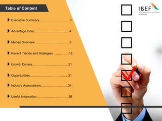 Table of Content
Executive Summary……………….….…….3
Advantage India…………………..….……..4
Market Overview …………………….……..6
Recent Trends and Strategies …………...16
Growth Drivers…………………….............21
Opportunities…….……….......……………31
Industry Associations……………...……...34
Useful Information……….......…………….36
 