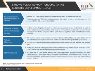 For updated information, please visit www.ibef.orgTelecommunication24
STRONG POLICY SUPPORT CRUCIAL TO THE
SECTOR’S DEVELOPMENT … (1/3)
 In August 2017, TRAI directed operators to have a call-drop rate of not greater than 2 per cent.
 The policy measures of TRAI have had positive impact. Call-drops in the country have decreased from 0.94
per cent in 2016 to 0.52 per cent in March 2018.
To compensate the
consumers in case of
call drop
Source: TRAI, Aranca Research
 In 2015, Telecom Regulatory Authority of India made regulations to amend the Standards of quality of
wireline (telephone service) and cellular mobile telephone services. These regulations has been laid down to
ensure better and effective compliance with the quality of service regulations and to protect the interest of the
customers
Standards of quality
wireline and wireless
services
 FDI cap in the telecom sector has been increased to 100 per cent from 74 per cent; out of 100 per cent, 49
per cent will be done through automatic route and the rest will be done through the FIPB approval route
 FDI of up to 100 per cent is permitted for infrastructure providers offering dark fibre, electronic mail and voice
mail
Relaxed
FDI norms
Notes: FDI - Foreign Direct Investment, FIPB - Foreign Investment Promotion Boar
 In May 2017, Microsoft India signed a Memorandum of Understanding with the Telecom Sector Skill Council
(TSSC) to encourage skill development through “Project Sangam”.
 In a major push for Prime Minister Narendra Modi's 'Skill India' mission, Microsoft's Indian-born CEO Satya
Nadella launched a Cloud hosted platform named as "Project Sangam" to help the government not only train
but also assist people get jobs via professional networking website LinkedIn, which was acquired by the
company last year.
Skill Development
 