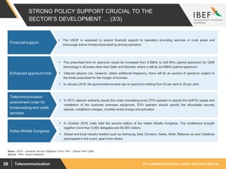 For updated information, please visit www.ibef.orgTelecommunication26
STRONG POLICY SUPPORT CRUCIAL TO THE
SECTOR’S DEVELOPMENT … (3/3)
 The USOF is expected to extend ﬁnancial support to operators providing services in rural areas and
encourage active infrastructure sharing among operators
Financial support
Source: TRAI, Aranca Research
 The prescribed limit on spectrum would be increased from 6.2MHz to 2x8 MHz (paired spectrum) for GSM
technology in all areas other than Delhi and Mumbai, where it will be 2x10MHz (paired spectrum)
 Telecom players can, however, obtain additional frequency; there will be an auction of spectrum subject to
the limits prescribed for the merger of licenses
 In January 2018, the government revised cap on spectrum holding from 25 per cent to 35 per cent.
Enhanced spectrum limit
 In 2015, telecom authority issued this order mandating every DTH operator to specify the tariff for supply and
installation of the customer premises equipment. DTH operator should specify the refundable security
deposit, installation charges, monthly rental charge and activation
Telecommunication
amendment order for
broadcasting and cable
services
Notes: USOF - Universal Service Obligation Fund; OFC - Optical Fibre Cable
 In October 2018, India held the second edition of the Indian Mobile Congress. The conference brought
together more than 5,000 delegates and 50,000 visitors.
 Global and local industry leaders such as Samsung, Intel, Ericsson, Nokia, Airtel, Reliance Jio and Vodafone
participated in the event, apart from others.
Indian Mobile Congress
 