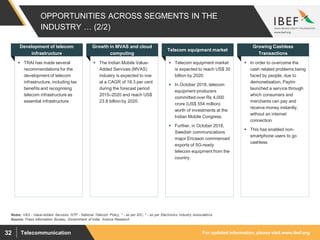 For updated information, please visit www.ibef.orgTelecommunication32
OPPORTUNITIES ACROSS SEGMENTS IN THE
INDUSTRY … (2/2)
 TRAI has made several
recommendations for the
development of telecom
infrastructure, including tax
benefits and recognising
telecom infrastructure as
essential infrastructure
Development of telecom
infrastructure
 The Indian Mobile Value-
Added Services (MVAS)
industry is expected to row
at a CAGR of 18.3 per cent
during the forecast period
2015–2020 and reach US$
23.8 billion by 2020.
Growth in MVAS and cloud
computing
 Telecom equipment market
is expected to reach US$ 30
billion by 2020.
 In October 2018, telecom
equipment producers
committed over Rs 4,000
crore (US$ 554 million)
worth of investments at the
Indian Mobile Congress.
 Further, in October 2018,
Swedish communications
major Ericsson commenced
exports of 5G-ready
telecom equipment from the
country.
Telecom equipment market
 In order to overcome the
cash related problems being
faced by people, due to
demonetisation, Paytm
launched a service through
which consumers and
merchants can pay and
receive money instantly,
without an internet
connection
 This has enabled non-
smartphone users to go
cashless
Growing Cashless
Transactions
Source: Press Information Bureau, Government of India, Aranca Research
Notes: VAS - Value-Added Services, NTP - National Telecom Policy, * - as per IDC, ^ - as per Electronics Industry Associations
 