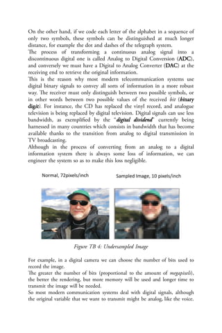 On the other hand, if we code each letter of the alphabet in a sequence of
only two symbols, these symbols can be distinguished at much longer
distance, for example the dot and dashes of the telegraph system.
The process of transforming a continuous analog signal into a
discontinuous digital one is called Analog to Digital Conversion (ADC),
and conversely we must have a Digital to Analog Converter (DAC) at the
receiving end to retrieve the original information.
This is the reason why most modern telecommunication systems use
digital binary signals to convey all sorts of information in a more robust
way. The receiver must only distinguish between two possible symbols, or
in other words between two possible values of the received bit (binary
digit). For instance, the CD has replaced the vinyl record, and analogue
television is being replaced by digital television. Digital signals can use less
bandwidth, as exemplified by the “digital dividend” currently being
harnessed in many countries which consists in bandwidth that has become
available thanks to the transition from analog to digital transmission in
TV broadcasting.
Although in the process of converting from an analog to a digital
information system there is always some loss of information, we can
engineer the system so as to make this loss negligible.
Figure TB 4: Undersampled Image
For example, in a digital camera we can choose the number of bits used to
record the image.
The greater the number of bits (proportional to the amount of megapixels),
the better the rendering, but more memory will be used and longer time to
transmit the image will be needed.
So most modern communication systems deal with digital signals, although
the original variable that we want to transmit might be analog, like the voice.
 