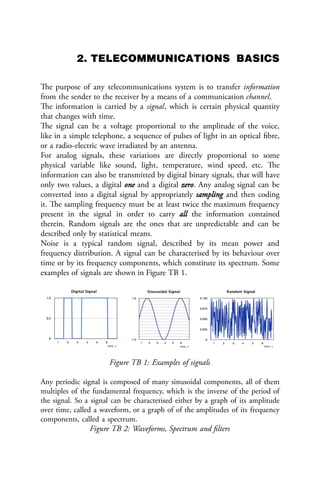 2. TELECOMMUNICATIONS BASICS
The purpose of any telecommunications system is to transfer information
from the sender to the receiver by a means of a communication channel.
The information is carried by a signal, which is certain physical quantity
that changes with time.
The signal can be a voltage proportional to the amplitude of the voice,
like in a simple telephone, a sequence of pulses of light in an optical fibre,
or a radio-electric wave irradiated by an antenna.
For analog signals, these variations are directly proportional to some
physical variable like sound, light, temperature, wind speed, etc. The
information can also be transmitted by digital binary signals, that will have
only two values, a digital one and a digital zero. Any analog signal can be
converted into a digital signal by appropriately sampling and then coding
it. The sampling frequency must be at least twice the maximum frequency
present in the signal in order to carry all the information contained
therein. Random signals are the ones that are unpredictable and can be
described only by statistical means.
Noise is a typical random signal, described by its mean power and
frequency distribution. A signal can be characterised by its behaviour over
time or by its frequency components, which constitute its spectrum. Some
examples of signals are shown in Figure TB 1.
Figure TB 1: Examples of signals
Any periodic signal is composed of many sinusoidal components, all of them
multiples of the fundamental frequency, which is the inverse of the period of
the signal. So a signal can be characterised either by a graph of its amplitude
over time, called a waveform, or a graph of of the amplitudes of its frequency
components, called a spectrum.
Figure TB 2: Waveforms, Spectrum and filters
 