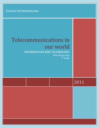 Escuela Interamericana2011Telecommunications in our worldINFORMATION AND TECHNOLOGYAbiel Amaya Vega7th Grade<br />Telecommunications and Its history<br />T<br />he history of telecommunication began with the use of smoke signals and drums in Africa, the Americas and parts of Asia. In the 1790s, the first fixed semaphore systems emerged in Europe; however it was not until the 1830s that electrical telecommunication systems started to appear. This article details the history of telecommunication and the individuals who helped make telecommunication systems what they are today. The history of telecommunication is an important part of the larger history of communication.<br />Internet knowledge<br />A<br />lthough the history of the Internet arguably begins in the 19th century with the invention of the telegraph system, the modern history of the Internet starts in the 1950s and 1960s with the development of computers. This began with point-to-point communication between mainframe computers and terminals, expanded to point-to-point connections between computers and then early research into packet switching. Packet switched networks such as ARPANET, Mark I at NPL in the UK, CYCLADES, Merit Network, Tymnet, and Telenet, were developed in the late 1960s and early 1970s using a variety of protocols. <br />What is bandwidth?<br />I<br />n computer networking and computer science, bandwidthnetwork bandwidth, data bandwidth, or digital bandwidthis a bit rate measure of available or consumed data communication resources expressed in bits/second or multiples of it. <br />Satellite Communications<br />A communications satellite (sometimes abbreviated to COMSAT) is an artificial satellite stationed in space for the purpose of telecommunications. Modern communications satellites use a variety of orbits including geostationary orbits, Molniya orbits, other elliptical orbits and low (polar and non-polar) Earth orbits<br />For fixed (point-to-point) services, communications satellites provide a microwave radio relay technology complementary to that of submarine communication cables. They are also used for mobile applications such as communications to ships, vehicles, planes and hand-held terminals, and for TV and radio broadcasting, for which application of other technologies, such as cable, is impractical or impossible.<br />Telecommunications and meterology<br />Meteorology is the interdisciplinary scientific study of the atmosphere. Studies in the field stretch back millennia, Meteorological phenomena are observable weather events which illuminate and are explained by the science of meteorology. Those events are bound by the variables that exist in Earth's atmosphere; temperature, air pressure, water vapor, and the gradients and interactions of each variable, and how they change in time.though significant progress in meteorology did not occur until the eighteenth century. The nineteenth century saw breakthroughs occur after observing networks developed across several countries. Breakthroughs in weather forecasting were achieved in the latter half of the twentieth century, after the development of the computer.<br />