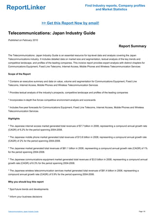 Find Industry reports, Company profiles
ReportLinker                                                                      and Market Statistics



                                           >> Get this Report Now by email!

Telecommunications: Japan Industry Guide
Published on February 2010

                                                                                                            Report Summary

The Telecommunications: Japan Industry Guide is an essential resource for top-level data and analysis covering the Japan
Telecommunications industry. It includes detailed data on market size and segmentation, textual analysis of the key trends and
competitive landscape, and profiles of the leading companies. This incisive report provides expert analysis with distinct chapters for
Communications Equipment, Fixed Line Telecoms, Internet Access, Mobile Phones and Wireless Telecommunication Services


Scope of the Report


* Contains an executive summary and data on value, volume and segmentation for Communications Equipment, Fixed Line
Telecoms, Internet Access, Mobile Phones and Wireless Telecommunication Services


* Provides textual analysis of the industry's prospects, competitive landscape and profiles of the leading companies


* Incorporates in-depth five forces competitive environment analysis and scorecards


* Includes five-year forecasts for Communications Equipment, Fixed Line Telecoms, Internet Access, Mobile Phones and Wireless
Telecommunication Services


Highlights


* The Japanese internet access market generated total revenues of $7.7 billion in 2008, representing a compound annual growth rate
(CAGR) of 6.2% for the period spanning 2004-2008.


* The Japanese mobile phone market generated total revenues of $13.6 billion in 2008, representing a compound annual growth rate
(CAGR) of 2% for the period spanning 2004-2008.


* The Japanese market generated total revenues of $81.1 billion in 2008, representing a compound annual growth rate (CAGR) of 1%
for the period spanning 2004-2008.


* The Japanese communications equipment market generated total revenues of $3.5 billion in 2008, representing a compound annual
growth rate (CAGR) of 6.3% for the period spanning 2004-2008.


* The Japanese wireless telecommunication services market generated total revenues of $81.4 billion in 2008, representing a
compound annual growth rate (CAGR) of 0.9% for the period spanning 2004-2008.


Why you should buy this report


* Spot future trends and developments


* Inform your business decisions




Telecommunications: Japan Industry Guide                                                                                        Page 1/6
 