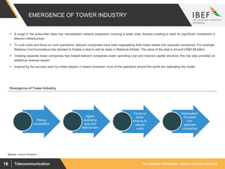 For updated information, please visit www.ibef.orgTelecommunication16
EMERGENCE OF TOWER INDUSTRY
Source: Aranca Research
 A surge in the subscriber base has necessitated network expansion covering a wider area, thereby creating a need for significant investment in
telecom infrastructure
 To curb costs and focus on core operations, telecom companies have been segregating their tower assets into separate companies. For example:
Reliance Communications has decided to finalise a deal to sell its stake in Reliance Infratel. The value of the deal is around US$3.68 billion
 Creating separate tower companies has helped telecom companies lower operating cost and improve capital structure; this has also provided an
additional revenue stream
 Inspired by the success seen by Indian players in towers business, most of the operators around the world are replicating the model
Rising
competition
Higher
operating
cost and
debt burden
Focus on
tower
sharing to
reduce
costs
Segregation
of towers
into
separate
companies
Emergence of Tower Industry
 