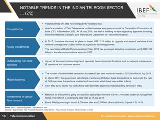 For updated information, please visit www.ibef.orgTelecommunication19
NOTABLE TRENDS IN THE INDIAN TELECOM SECTOR
… (2/2)
 Vodafone India and Idea have merged into Vodafone idea.
 Airtel’s acquisition of Tata Teleservices’ mobile business was given approval by Competition Commission of
India (CCI) in November 2017. As of May 2018, the deal is awaiting multiple regulatory approvals including
those from National Company Law Tribunal and Department of Telecommunications.
Consolidation
Source: ’Searching for New Frontiers of growth: Indian Banks’- PwC, Aranca Research, Reserve Bank of India
 In 2017, Vodafone disclosed its plans to invest US$1,310 million to upgrade and expand Vodafone India
network coverage and US$655 million to upgrade its technology centre
 The new National Digital Communications Policy 2018 has envisaged attracting investments worth US$ 100
billion in the telecommunications sector by 2022.
Rising investments
 As part of the recent outsourcing trend, operators have outsourced functions such as network maintenance,
IT operations and customer service
Outsourcing non-core
activities
 The number of mobile wallet transaction increased 5 per cent month-on-month to 325.28 million in July 2018.
 In March 2017, the government set a target of achieving 25 billion digital transactions for banks with the help
of PoS machines, transactions enabled and merchants, which have been added in firms
 As of May 2018, nearly 400 banks have been permitted to provide mobile banking services in India.
Mobile banking
Notes: NPCI - National Payment Corporation of India
 Reliance Jio Infocomm is going to expand its optical fibre network to over 1,100 cities under its JioGigaFiber
brand. The network is undergoing beta trials as of July 2018.
 Bharti Airtel is planning to launch 6,000 new sites and 2,000 km of optical fiber in Gujarat in 2018-19.
Investments in optical
fibre network
 