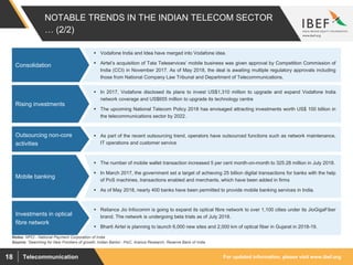 For updated information, please visit www.ibef.orgTelecommunication18
NOTABLE TRENDS IN THE INDIAN TELECOM SECTOR
… (2/2)
 Vodafone India and Idea have merged into Vodafone idea.
 Airtel’s acquisition of Tata Teleservices’ mobile business was given approval by Competition Commission of
India (CCI) in November 2017. As of May 2018, the deal is awaiting multiple regulatory approvals including
those from National Company Law Tribunal and Department of Telecommunications.
Consolidation
Source: ’Searching for New Frontiers of growth: Indian Banks’- PwC, Aranca Research, Reserve Bank of India
 In 2017, Vodafone disclosed its plans to invest US$1,310 million to upgrade and expand Vodafone India
network coverage and US$655 million to upgrade its technology centre
 The upcoming National Telecom Policy 2018 has envisaged attracting investments worth US$ 100 billion in
the telecommunications sector by 2022.
Rising investments
 As part of the recent outsourcing trend, operators have outsourced functions such as network maintenance,
IT operations and customer service
Outsourcing non-core
activities
 The number of mobile wallet transaction increased 5 per cent month-on-month to 325.28 million in July 2018.
 In March 2017, the government set a target of achieving 25 billion digital transactions for banks with the help
of PoS machines, transactions enabled and merchants, which have been added in firms
 As of May 2018, nearly 400 banks have been permitted to provide mobile banking services in India.
Mobile banking
Notes: NPCI - National Payment Corporation of India
 Reliance Jio Infocomm is going to expand its optical fibre network to over 1,100 cities under its JioGigaFiber
brand. The network is undergoing beta trials as of July 2018.
 Bharti Airtel is planning to launch 6,000 new sites and 2,000 km of optical fiber in Gujarat in 2018-19.
Investments in optical
fibre network
 