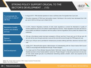 For updated information, please visit www.ibef.orgTelecommunication24
STRONG POLICY SUPPORT CRUCIAL TO THE
SECTOR’S DEVELOPMENT … (1/3)
 In August 2017, TRAI directed operators to have a call-drop rate of not greater than 2 per cent.
 The policy measures of TRAI have had positive impact. Call-drops in the country have decreased from 0.94
per cent in 2016 to 0.52 per cent in March 2018.
To compensate the
consumers in case of
call drop
Source: TRAI, Aranca Research
 In 2015, Telecom Regulatory Authority of India made regulations to amend the Standards of quality of
wireline (telephone service) and cellular mobile telephone services. These regulations has been laid down to
ensure better and effective compliance with the quality of service regulations and to protect the interest of the
customers
Standards of quality
wireline and wireless
services
 FDI cap in the telecom sector has been increased to 100 per cent from 74 per cent; out of 100 per cent, 49
per cent will be done through automatic route and the rest will be done through the FIPB approval route
 FDI of up to 100 per cent is permitted for infrastructure providers offering dark fibre, electronic mail and voice
mail
Relaxed
FDI norms
Notes: FDI - Foreign Direct Investment, FIPB - Foreign Investment Promotion Boar
 In May 2017, Microsoft India signed a Memorandum of Understanding with the Telcom Sector Skill Council
(TSSC) to encourage skill development through “Project Sangam”.
 In a major push for Prime Minister Narendra Modi's 'Skill India' mission, Microsoft's Indian-born CEO Satya
Nadella launched a Cloud hosted platform named as "Project Sangam" to help the government not only train
but also assist people get jobs via professional networking website LinkedIn, which was acquired by the
company last year.
Skill Development
 