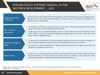 For updated information, please visit www.ibef.orgTelecommunication25
 In February 2018, TRAI passed the Telecommunication Tariff (63rd amendment) order, according to which,
telecom firms are free to give promotional offers to customers as long as the offers are transparent, non-
predatory and non-discriminatory.
STRONG POLICY SUPPORT CRUCIAL TO THE
SECTOR’S DEVELOPMENT … (2/3)
Telecommunication
Tariff Order
Source: TRAI, Aranca Research
 The Department of Information Technology intends to set up over 1 million internet-enabled common service
centres across India as per the National e-Governance Plan
 On 8th August 2016, the Telecom Regulatory Authority of India (TRAI) made the 10th amendment to the
TCPR (Telecom Consumers Protection Regulations) permitting telecom companies to offer data packs
having maximum validity of 365 days
Set up internet
connections
 In January 2015, the Government of India recommended reduction in license fees of telecom operators by 6
per cent, telecom operators currently pay 8 per cent of adjusted gross revenue as licence fee
 The issuance of several international and national long-distance licenses has created opportunities and
attracted new companies into the market
Reduction in license
fees
Notes: USOF - Universal Service Obligation Fund; OFC - Optical Fibre Cable, WiMAX - Worldwide Interoperability for Microwave Access Telecommunications
 In May 2017, the central government announced the Phased Manufacturing Programme (PMP) to promote
domestic production of mobile handsets. This initiative will help in building a robust indigenous mobile
manufacturing ecosystem in India, and incentivise large scale manufacturing.
Make in India
 