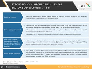 For updated information, please visit www.ibef.orgTelecommunication26
STRONG POLICY SUPPORT CRUCIAL TO THE
SECTOR’S DEVELOPMENT … (3/3)
 The USOF is expected to extend ﬁnancial support to operators providing services in rural areas and
encourage active infrastructure sharing among operators
Financial support
Source: TRAI, Aranca Research
 The prescribed limit on spectrum would be increased from 6.2MHz to 2x8 MHz (paired spectrum) for GSM
technology in all areas other than Delhi and Mumbai, where it will be 2x10MHz (paired spectrum)
 Telecom players can, however, obtain additional frequency; there will be an auction of spectrum subject to
the limits prescribed for the merger of licenses
 In January 2018, the government revised cap on spectrum holding from 25 per cent to 35 per cent.
Enhanced spectrum limit
 In 2015, telecom authority issued this order mandating every DTH operator to specify the tariff for supply and
installation of the customer premises equipment. DTH operator should specify the refundable security
deposit, installation charges, monthly rental charge and activation
Telecommunication
amendment order for
broadcasting and cable
services
Notes: USOF - Universal Service Obligation Fund; OFC - Optical Fibre Cable
 In May 2017, the Ministry of Telecommunication launched the Indian Mobile Congress 2017 (IMC 2017), the
first and biggest platform in the country to bring all the stakeholders together from Telecom, Internet and
Mobility ecosystem along with ICT players, app developers, innovators and start-ups. The event concluded
successfully and witnessed over 35,000 participants.
Indian Mobile Congress
 