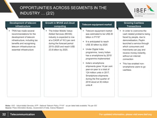 For updated information, please visit www.ibef.orgTelecommunication32
OPPORTUNITIES ACROSS SEGMENTS IN THE
INDUSTRY … (2/2)
 TRAI has made several
recommendations for the
development of telecom
infrastructure, including tax
benefits and recognising
telecom infrastructure as
essential infrastructure
Development of telecom
infrastructure
 The Indian Mobile Value-
Added Services (MVAS)
industry is expected to row
at a CAGR of 18.3 per cent
during the forecast period
2015–2020 and reach US$
23.8 billion by 2020.
Growth in MVAS and cloud
computing
 Telecom equipment market
was estimated to be US$ 20
billion in FY16*
 It is anticipated to reach
US$ 30 billion by 2020
 Under Digital India
programme, ‘every Indian
has a smartphone by 2019’
programme implemented
 India’s smartphone
shipments grew 14 per cent
year-on-year to a total of
124 million units in 2017.
Smartphone shipments
during the first quarter of
2018 stood at 30 million
units.#
Telecom equipment market
 In order to overcome the
cash related problems being
faced by people, due to
demonetisation, Paytm
launched a service through
which consumers and
merchants can pay and
receive money instantly,
without an internet
connection
 This has enabled non-
smartphone users to go
cashless
Growing Cashless
Transactions
Source: Press Information Bureau, Government of India, Aranca Research
Notes: VAS - Value-Added Services, NTP - National Telecom Policy, FY16* - as per latest data available, #As per IDC
 