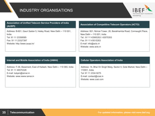 For updated information, please visit www.ibef.orgTelecommunication35
INDUSTRY ORGANISATIONS
Address: B-601, Gauri Sadan 5, Hailey Road, New Delhi – 110 001,
India
Tel: 91 11 23358585
Fax: 91 11 23327397
Website: http://www.auspi.in/
Association of Unified Telecom Service Providers of India
(AUSPI)
Address: 601, Nirmal Tower, 26, Barakhamba Road, Connaught Place,
New Delhi – 110 001, India
Tel.: 91 11 43565353 / 43575353
Fax: 91 11 43515353
E-mail: info@acto.in
Website: www.acto.in
Association of Competitive Telecom Operators (ACTO)
Address: F-36, Basement, East of Kailash, New Delhi – 110 065, India
Tel: 91 11 46570328
E-mail: kalyan@iamai.in
Website: www.iwww.iamai.in
Internet and Mobile Association of India (IAMAI)
Address: 14, Bhai Vir Singh Marg, Sector 4, Gole Market, New Delhi –
110001, India
Tel: 91 11 2334 9275
E-mail: contact@coai.in
Website: www.coai.com
Cellular Operators Association of India
 