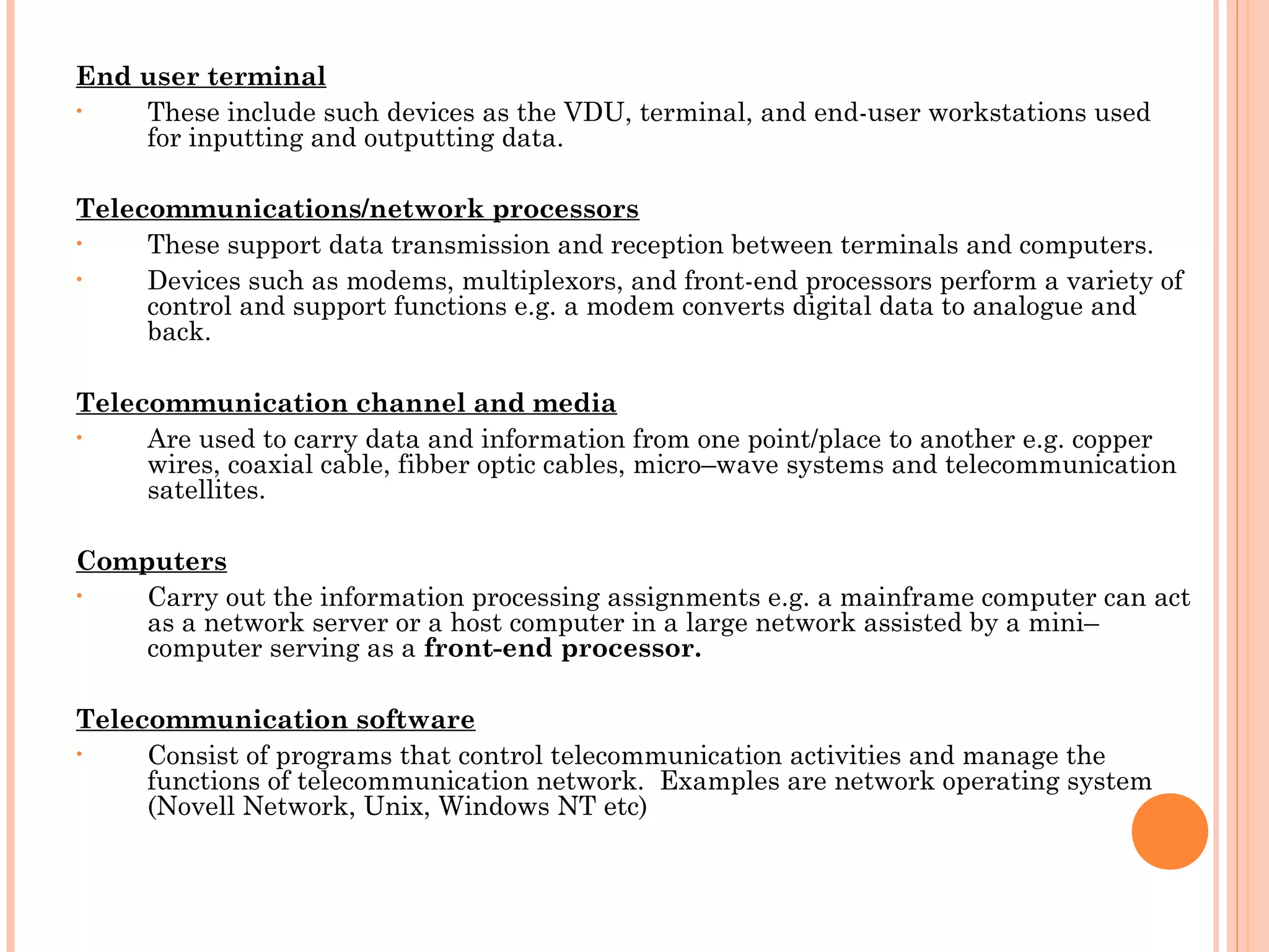 End user terminal
• These include such devices as the VDU, terminal, and end-user workstations used
for inputting and outputting data.
 
Telecommunications/network processors
• These support data transmission and reception between terminals and computers.
• Devices such as modems, multiplexors, and front-end processors perform a variety of
control and support functions e.g. a modem converts digital data to analogue and
back.
 
Telecommunication channel and media
• Are used to carry data and information from one point/place to another e.g. copper
wires, coaxial cable, fibber optic cables, micro–wave systems and telecommunication
satellites.
 
Computers
• Carry out the information processing assignments e.g. a mainframe computer can act
as a network server or a host computer in a large network assisted by a mini–
computer serving as a front-end processor.
 
Telecommunication software
• Consist of programs that control telecommunication activities and manage the
functions of telecommunication network. Examples are network operating system
(Novell Network, Unix, Windows NT etc)
 
