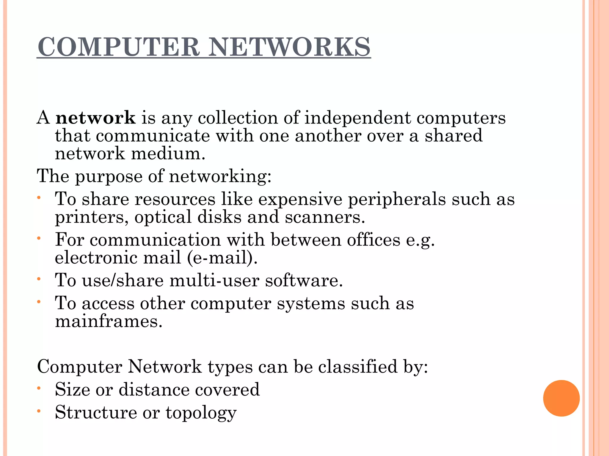 COMPUTER NETWORKS
A network is any collection of independent computers
that communicate with one another over a shared
network medium.
The purpose of networking:
• To share resources like expensive peripherals such as
printers, optical disks and scanners.
• For communication with between offices e.g.
electronic mail (e-mail).
• To use/share multi-user software.
• To access other computer systems such as
mainframes.
Computer Network types can be classified by:
• Size or distance covered
• Structure or topology
 