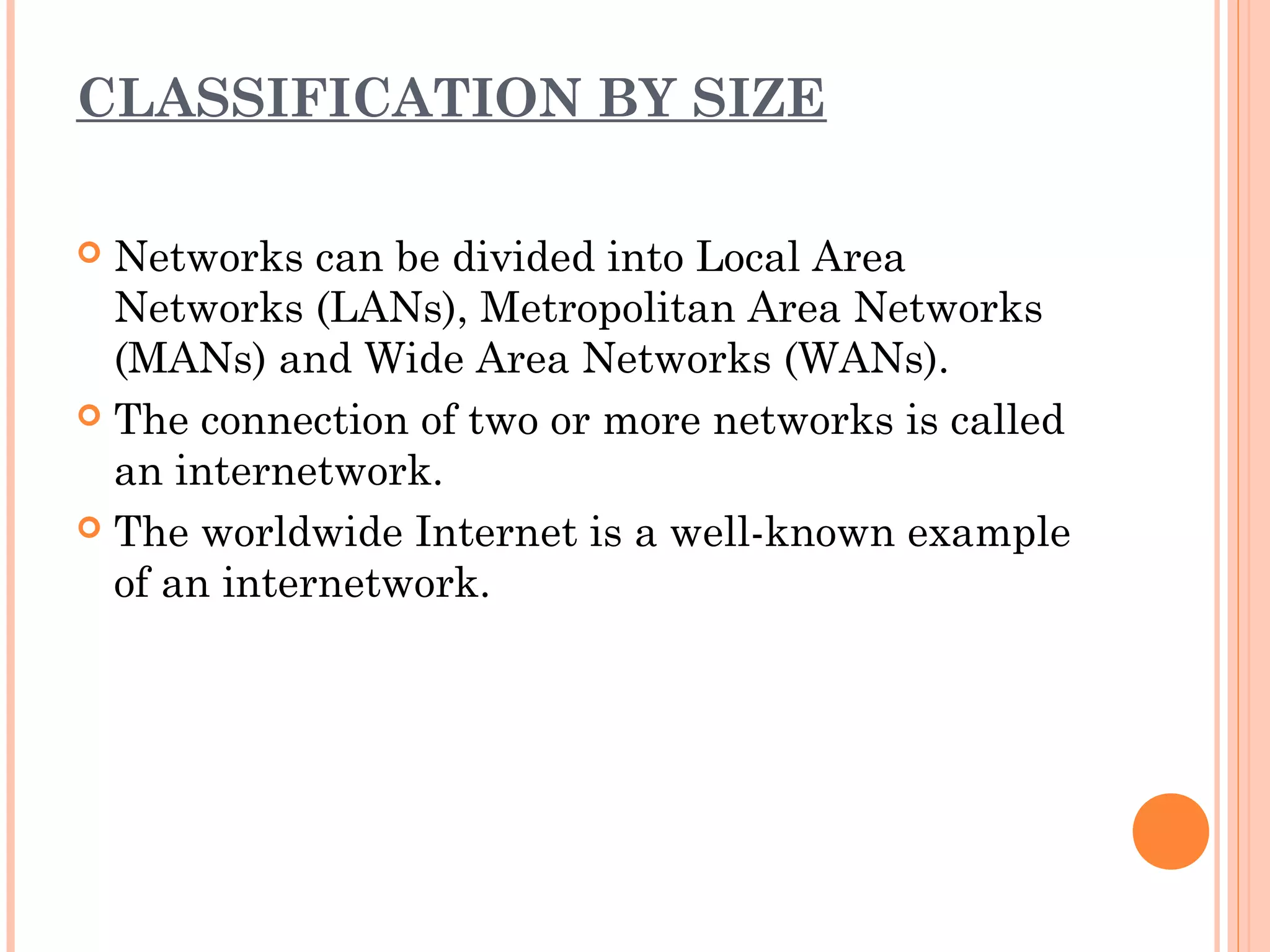 CLASSIFICATION BY SIZE
 Networks can be divided into Local Area
Networks (LANs), Metropolitan Area Networks
(MANs) and Wide Area Networks (WANs).
 The connection of two or more networks is called
an internetwork.
 The worldwide Internet is a well-known example
of an internetwork.
 