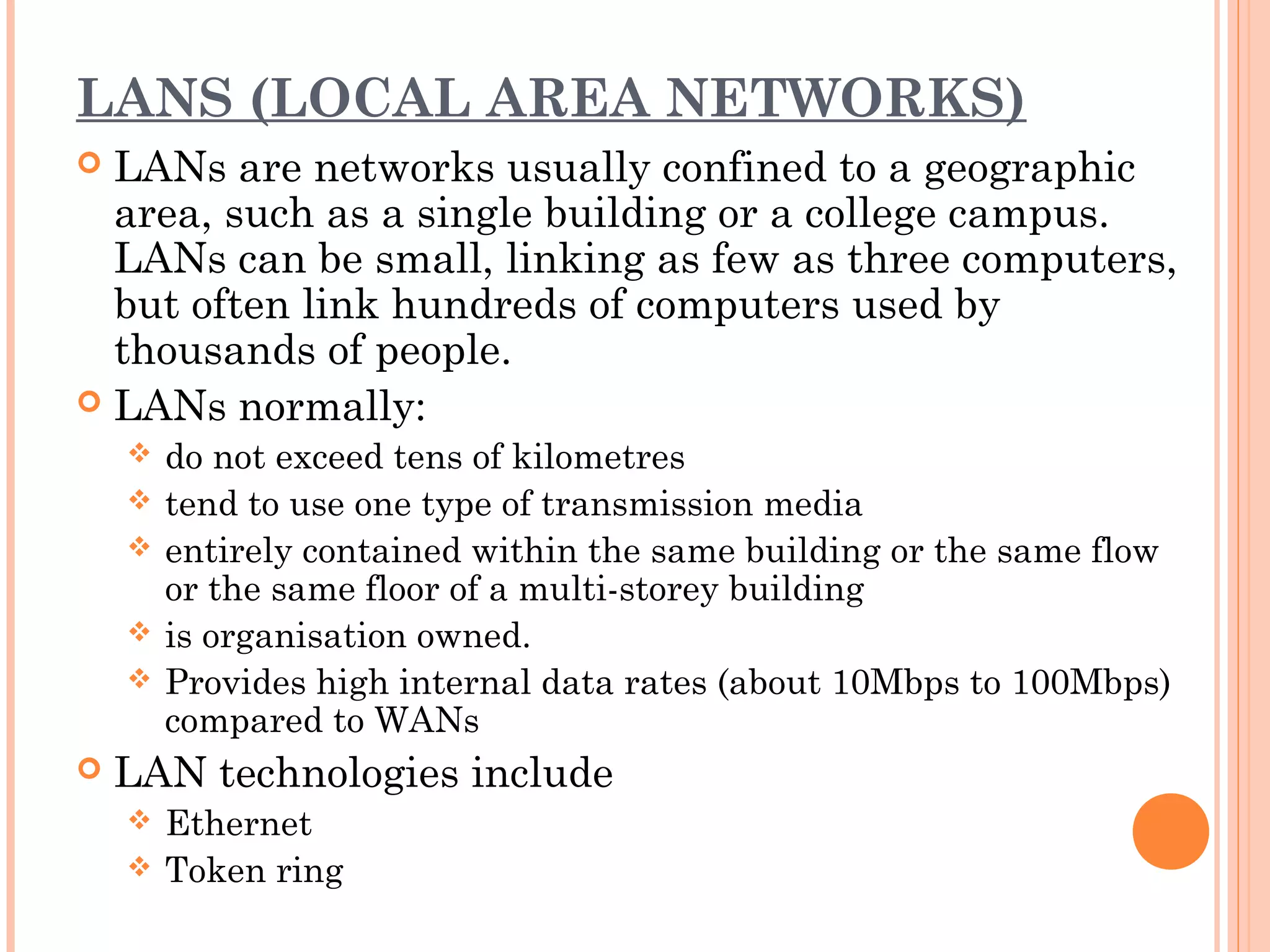 LANS (LOCAL AREA NETWORKS)
 LANs are networks usually confined to a geographic
area, such as a single building or a college campus.
LANs can be small, linking as few as three computers,
but often link hundreds of computers used by
thousands of people.
 LANs normally:
 do not exceed tens of kilometres
 tend to use one type of transmission media
 entirely contained within the same building or the same flow
or the same floor of a multi-storey building
 is organisation owned.
 Provides high internal data rates (about 10Mbps to 100Mbps)
compared to WANs
 LAN technologies include
 Ethernet
 Token ring
 