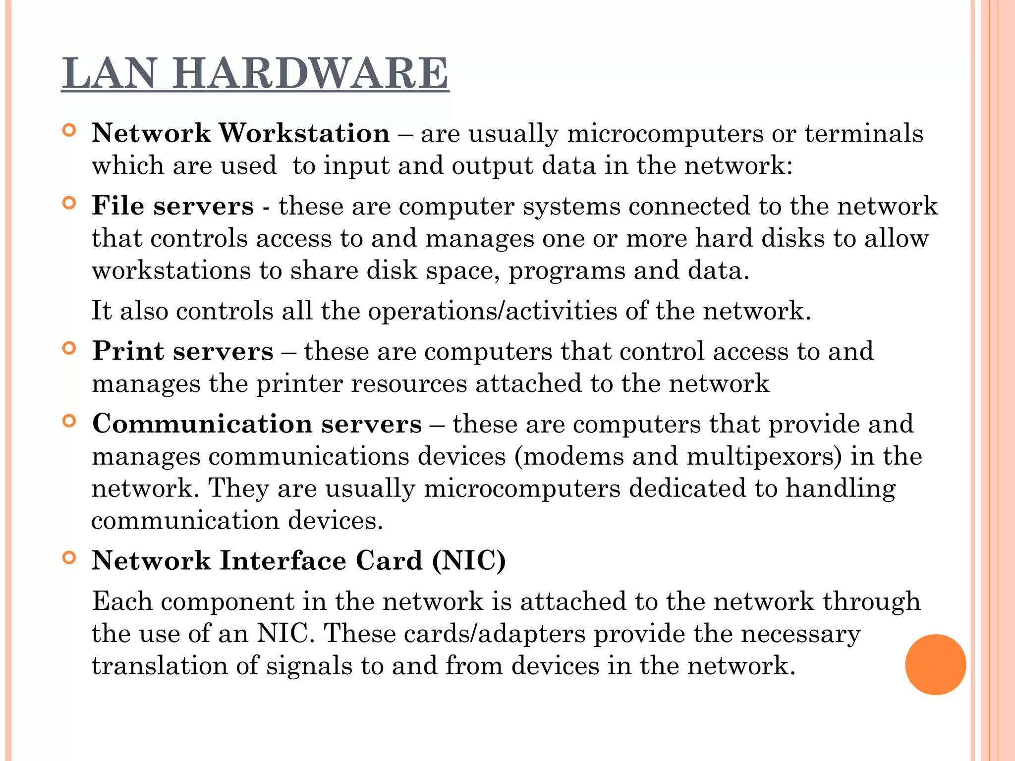 LAN HARDWARE
 Network Workstation – are usually microcomputers or terminals
which are used to input and output data in the network:
 File servers - these are computer systems connected to the network
that controls access to and manages one or more hard disks to allow
workstations to share disk space, programs and data.
It also controls all the operations/activities of the network.
 Print servers – these are computers that control access to and
manages the printer resources attached to the network
 Communication servers – these are computers that provide and
manages communications devices (modems and multipexors) in the
network. They are usually microcomputers dedicated to handling
communication devices.
 Network Interface Card (NIC)
Each component in the network is attached to the network through
the use of an NIC. These cards/adapters provide the necessary
translation of signals to and from devices in the network.
 